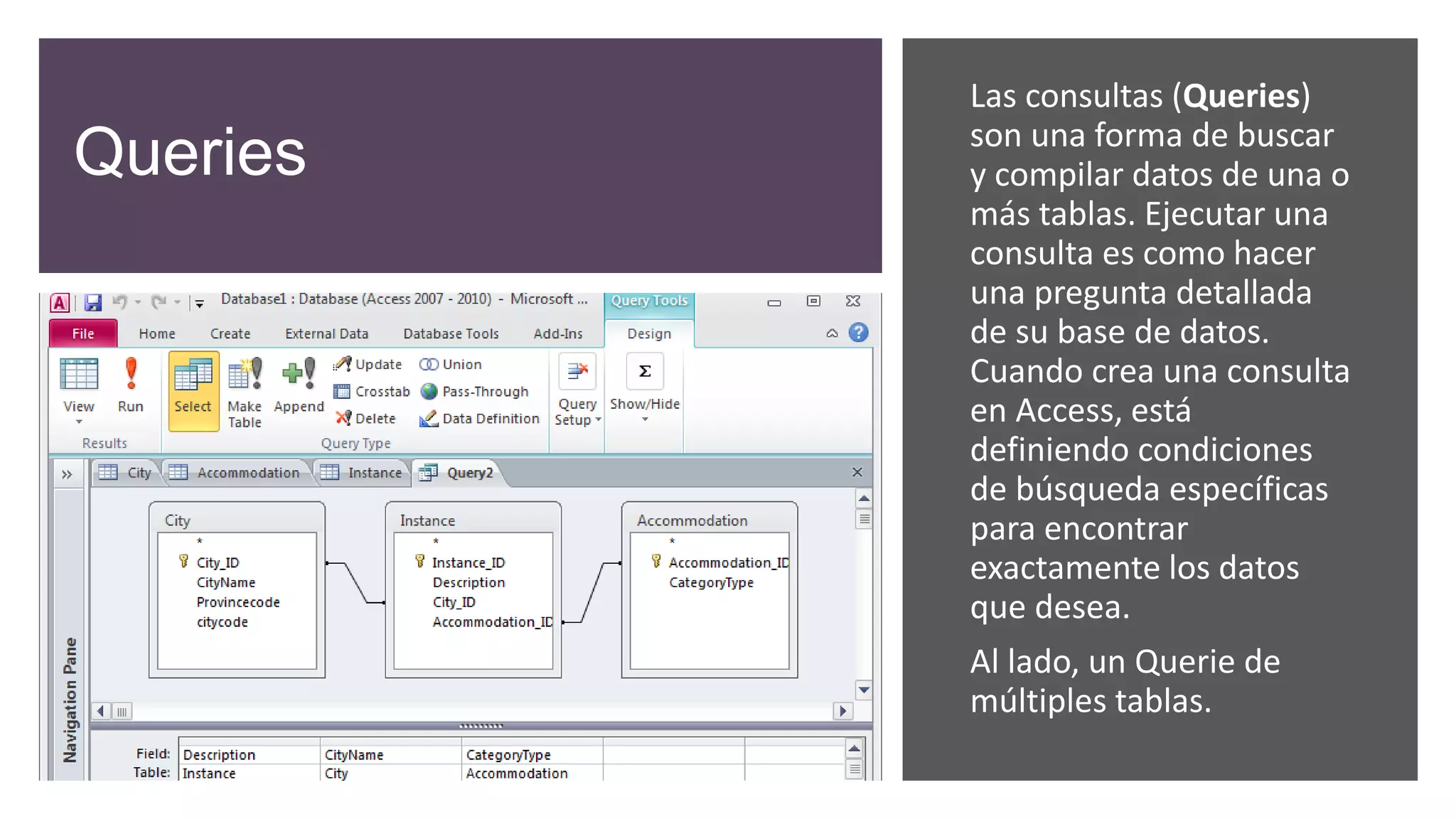 Queries
Las consultas (Queries)
son una forma de buscar
y compilar datos de una o
más tablas. Ejecutar una
consulta es como hacer
una pregunta detallada
de su base de datos.
Cuando crea una consulta
en Access, está
definiendo condiciones
de búsqueda específicas
para encontrar
exactamente los datos
que desea.
Al lado, un Querie de
múltiples tablas.
 