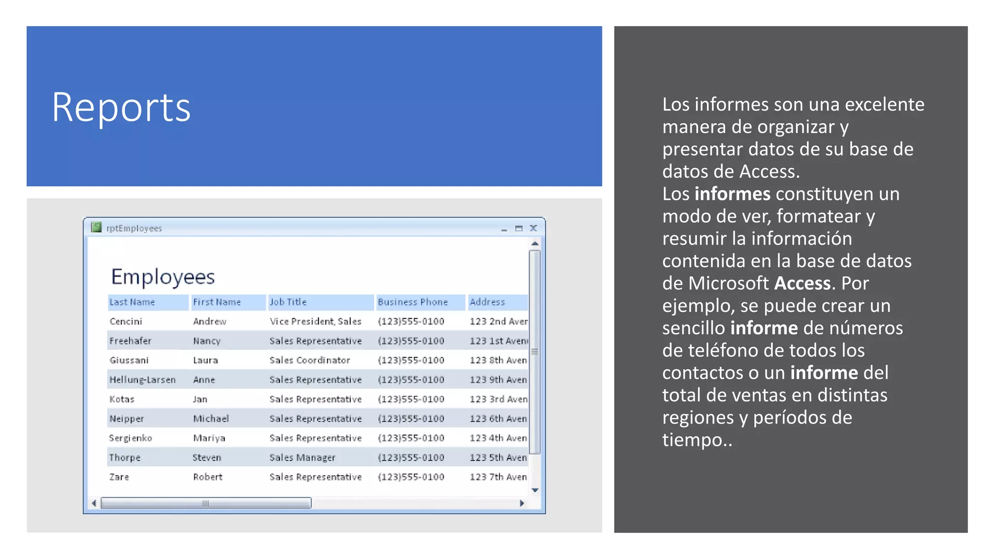 Reports Los informes son una excelente
manera de organizar y
presentar datos de su base de
datos de Access.
Los informes constituyen un
modo de ver, formatear y
resumir la información
contenida en la base de datos
de Microsoft Access. Por
ejemplo, se puede crear un
sencillo informe de números
de teléfono de todos los
contactos o un informe del
total de ventas en distintas
regiones y períodos de
tiempo..
 