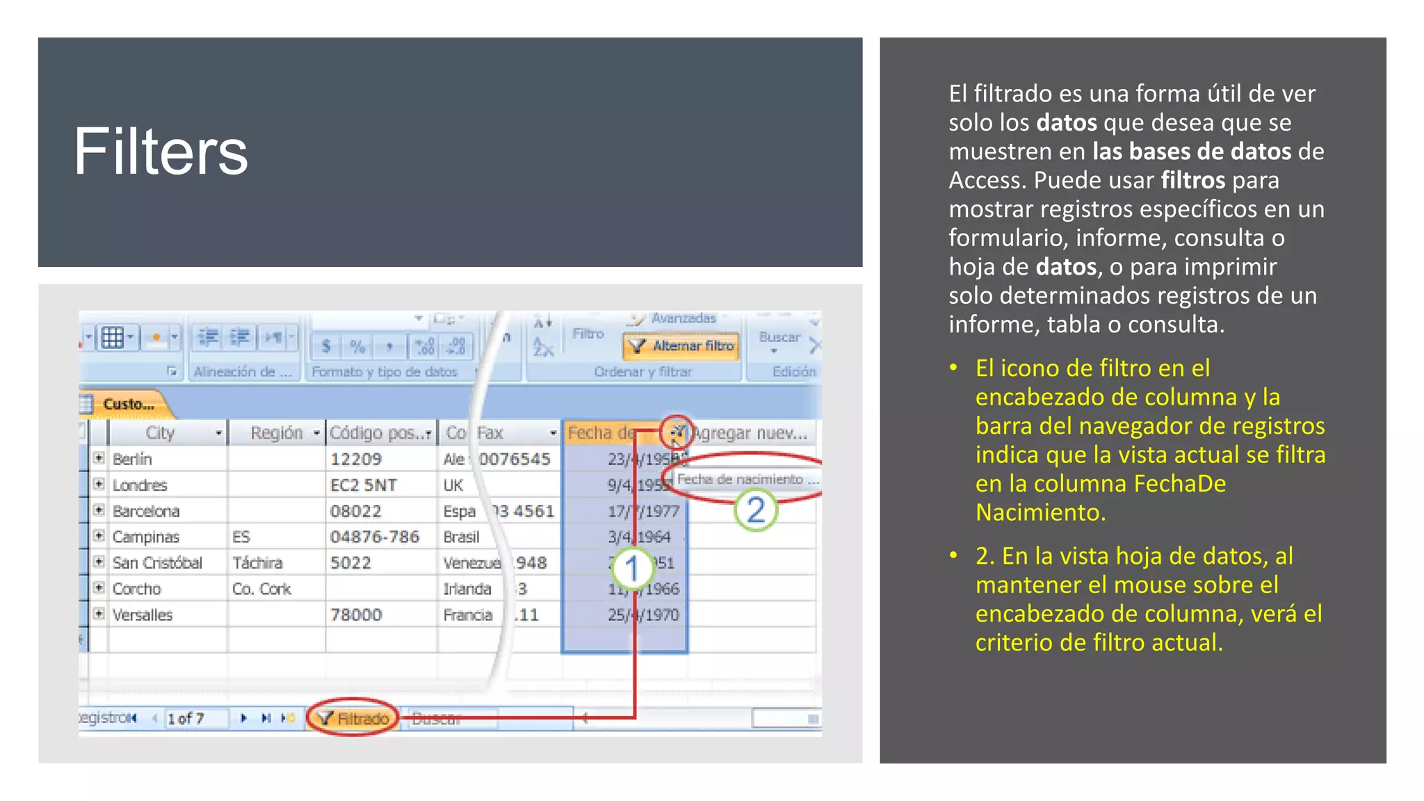 Filters
El filtrado es una forma útil de ver
solo los datos que desea que se
muestren en las bases de datos de
Access. Puede usar filtros para
mostrar registros específicos en un
formulario, informe, consulta o
hoja de datos, o para imprimir
solo determinados registros de un
informe, tabla o consulta.
• El icono de filtro en el
encabezado de columna y la
barra del navegador de registros
indica que la vista actual se filtra
en la columna FechaDe
Nacimiento.
• 2. En la vista hoja de datos, al
mantener el mouse sobre el
encabezado de columna, verá el
criterio de filtro actual.
 