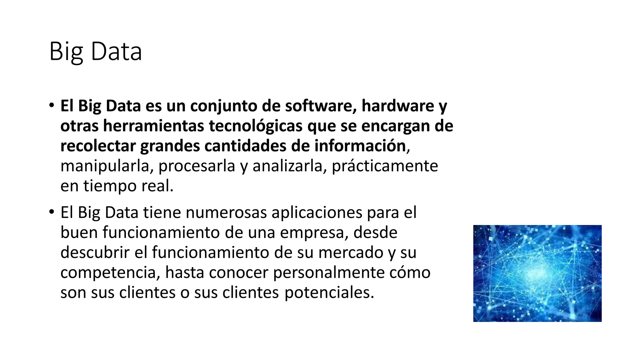 Big Data
• El Big Data es un conjunto de software, hardware y
otras herramientas tecnológicas que se encargan de
recolectar grandes cantidades de información,
manipularla, procesarla y analizarla, prácticamente
en tiempo real.
• El Big Data tiene numerosas aplicaciones para el
buen funcionamiento de una empresa, desde
descubrir el funcionamiento de su mercado y su
competencia, hasta conocer personalmente cómo
son sus clientes o sus clientes potenciales.
 