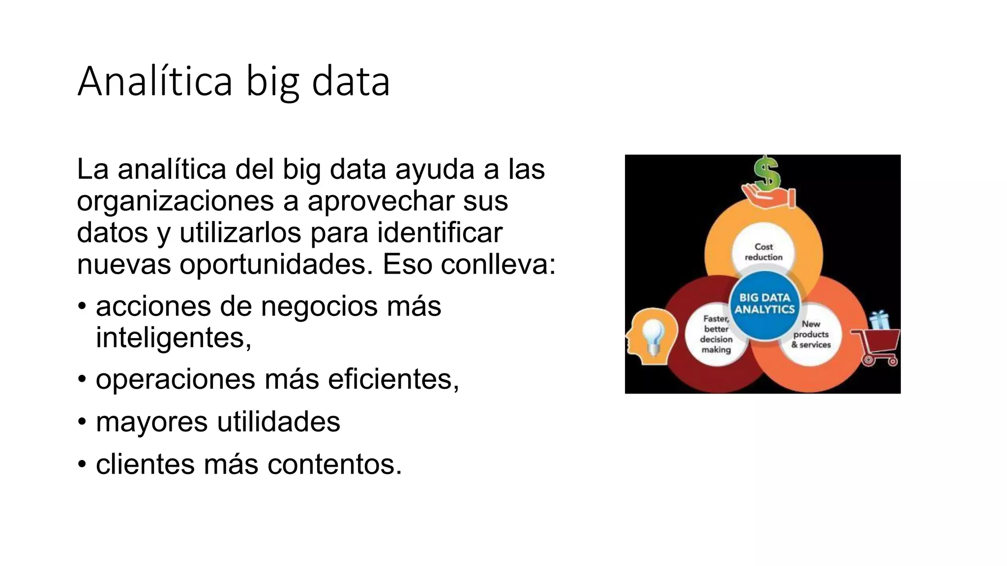 Analítica big data
La analítica del big data ayuda a las
organizaciones a aprovechar sus
datos y utilizarlos para identificar
nuevas oportunidades. Eso conlleva:
• acciones de negocios más
inteligentes,
• operaciones más eficientes,
• mayores utilidades
• clientes más contentos.
 