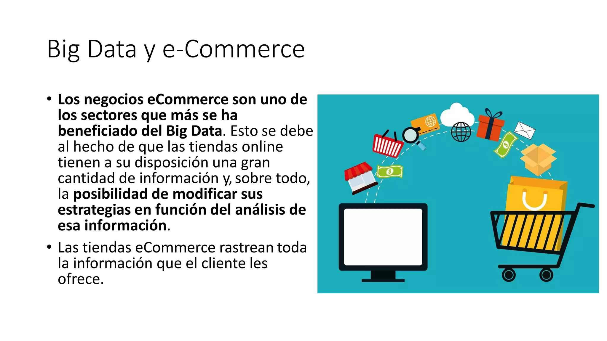 Big Data y e-Commerce
• Los negocios eCommerce son uno de
los sectores que más se ha
beneficiado del Big Data. Esto se debe
al hecho de que las tiendas online
tienen a su disposición una gran
cantidad de información y,sobre todo,
la posibilidad de modificar sus
estrategias en función del análisis de
esa información.
• Las tiendas eCommerce rastrean toda
la información que el cliente les
ofrece.
 