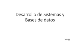 Desarrollo de Sistemas y
Bases de datos
Por jq
 