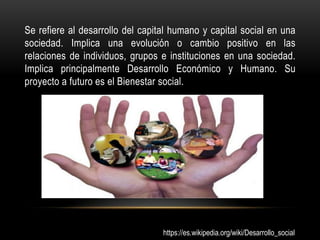 Se refiere al desarrollo del capital humano y capital social en una
sociedad. Implica una evolución o cambio positivo en las
relaciones de individuos, grupos e instituciones en una sociedad.
Implica principalmente Desarrollo Económico y Humano. Su
proyecto a futuro es el Bienestar social.




                                  https://es.wikipedia.org/wiki/Desarrollo_social
 