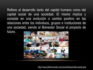 Refiere al desarrollo tanto del capital humano como del
capital social de una sociedad. El mismo implica y
consiste en una evolución o cambio positivo en las
relaciones entre los individuos, grupos e instituciones de
una sociedad, siendo el Bienestar Social el proyecto de
futuro.




                      http://www.definicionabc.com/social/desarrollo-social.php
 
