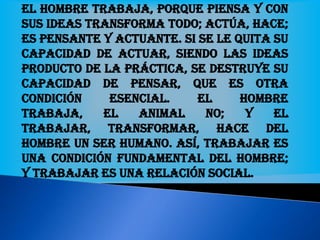El hombre trabaja, porque piensa y con
sus ideas transforma todo; actúa, hace;
es pensante y actuante. Si se le quita su
capacidad de actuar, siendo las ideas
producto de la práctica, se destruye su
capacidad de pensar, que es otra
condición esencial. El hombre
trabaja, el animal no; y el
trabajar, transformar, hace del
hombre un ser humano. Así, trabajar es
una condición fundamental del hombre;
y trabajar es una relación social.
 