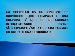 La Sociedad es el conjunto de
individuos que comparten una
cultura y que se relacionan
interactuando entre
sí, cooperativamente, para formar
un grupo o una comunidad
 