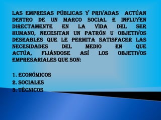 Las empresas públicas y privadas actúan
dentro de un marco social e influYEN
directamente en la vida del ser
humano, necesitan un patrón u objetivos
deseables que le permita satisfacer las
necesidades del medio en que
actúa, fijándose así los objetivos
empresariales que son:
1. Económicos
2. Sociales
3. Técnicos
 