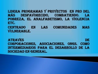Lidera programas y proyectos en pro del
más desfavorecido, combatiendo. La
pobreza, el analfabetismo, la violencia
etc.
Centrado en las comunidades mas
vulnerable.
Atraves de
corporaciones, asociaciones, ONGs. Como
intermediarios para el desarrollo de la
sociedad en general.
 