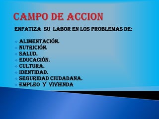 Enfatiza su labor en los problemas de:
 Alimentación.
 Nutrición.
 Salud.
 Educación.
 Cultura.
 Identidad.
 Seguridad ciudadana.
 Empleo y vivienda
 