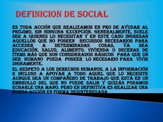 .
Es toda acción que realizamos en pro de ayudar al
prójimo, sin ninguna excepción. Generalmente, suele
ser a quienes lo necesitan y en este caso ingresan
aquellos que no poseen recursos necesarios para
acceder a determinadas cosas, ya sea
educación, salud, alimento, vivienda o decenas de
ítems más que son considerados básicos para que un
ser humano pueda poseer lo necesario para vivir
dignamente.
El respeto a los derechos humanos, a la información
e incluso a apoyar a todo aquel que lo necesite
aunque sea un compañero de trabajo que está en un
embrollo del que no puede salir y quizás podamos
echarle una mano. Pero en definitiva es realizar una
buena acción en forma desinteresada
 