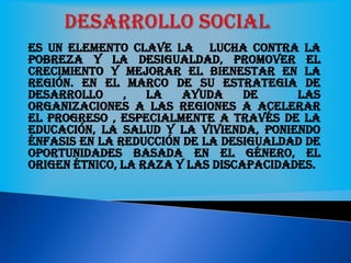 Es un elemento clave la lucha contra la
pobreza y la desigualdad, promover el
crecimiento y mejorar el bienestar en la
región. En el marco de su estrategia de
desarrollo , la ayuda de las
organizaciones a las regiones a acelerar
el progreso , especialmente a través de la
educación, la salud y la vivienda, poniendo
énfasis en la reducción de la desigualdad de
oportunidades basada en el género, el
origen étnico, la raza y las discapacidades.
 