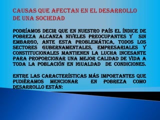 Podríamos decir que en nuestro país el índice de
pobreza alcanza niveles preocupantes y sin
embargo, ante esta problemática, todos los
sectores gubernamentales, empresariales y
constitucionales mantienen la lucha incesante
para proporcionar una mejor calidad de vida a
toda la población en igualdad de condiciones.
Entre las características más importantes que
pudiéramos mencionar en pobreza como
desarrollo están:
 