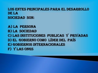 Los entes principales para el desarrollo
de la
Sociedad son:
a) La persona
b) La sociedad
c) Las instituciones publicas Y privadas
d) El gobierno como líder del país
e) Gobiernos internacionales
f) Y las ONGs
 
