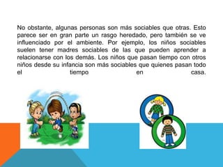 No obstante, algunas personas son más sociables que otras. Esto
parece ser en gran parte un rasgo heredado, pero también se ve
influenciado por el ambiente. Por ejemplo, los niños sociables
suelen tener madres sociables de las que pueden aprender a
relacionarse con los demás. Los niños que pasan tiempo con otros
niños desde su infancia son más sociables que quienes pasan todo
el
tiempo
en
casa.

 