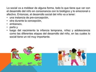 Lo social va a moldear de alguna forma, todo lo que tiene que ver con
el desarrollo del niño en consonancia con lo biológico y lo emocional o
afectivo. Entonces, el desarrollo social del niño va a tener:
• una instancia de pre-concepción,
• otra durante la concepción,
• embarazo,
• parto y
• luego del nacimiento la infancia temprana, niñez y adolescencia
como las diferentes etapas del desarrollo del niño, en las cuales lo
social tiene un rol muy importante.

 