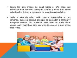 • Desde los seis meses de edad hasta el año cada vez
balbucean más con otro bebé y le sonríen y tocan más, sobre
todo si no los distrae la presencia de juguetes o de adultos.
• Hacia el año de edad están menos interesados en las
personas, pues su objetivo principal es aprender a caminar y
manipular objetos. No obstante, esta fase no suele durar
mucho, pues muestran cada vez más interés en lo que hacen
otros niños.

 