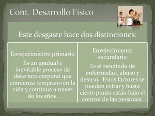 Este desgaste hace dos distinciones:
                               Envejecimiento
Envejecimiento primario
                                 secundario
     Es un gradual e
                              Es el resultado de
  inevitable proceso de
                            enfermedad, abuso y
 deterioro corporal que
                          desuso. Estos factores se
comienza temprano en la
                            pueden evitar y hasta
 vida y continua a través
                          cierto punto están bajo el
       de los años.
                           control de las personas.
 