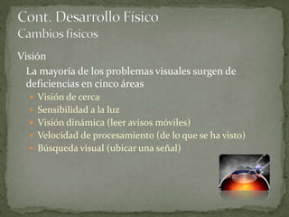 Visión
  La mayoría de los problemas visuales surgen de
  deficiencias en cinco áreas
   Visión de cerca
   Sensibilidad a la luz
   Visión dinámica (leer avisos móviles)
   Velocidad de procesamiento (de lo que se ha visto)
   Búsqueda visual (ubicar una señal)
 