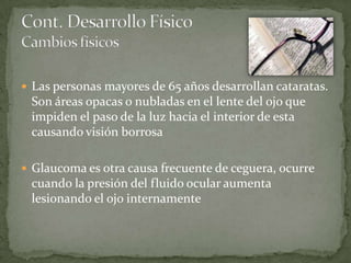  Las personas mayores de 65 años desarrollan cataratas.
 Son áreas opacas o nubladas en el lente del ojo que
 impiden el paso de la luz hacia el interior de esta
 causando visión borrosa

 Glaucoma es otra causa frecuente de ceguera, ocurre
 cuando la presión del fluido ocular aumenta
 lesionando el ojo internamente
 