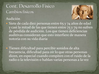 Audición
 Siete de cada diez personas entre 65 y 74 años de edad
  y casi la mitad de las que tienen entre 75 y 79 no sufren
  de pérdida de audición. Los que tienen deficiencias
  auditivas consideran que esto interfiere de manera
  notoria con su vida diaria

 Tienen dificultad para percibir sonidos de alta
  frecuencia, dificultad para oír lo que otras personas
  dicen, en especial cuando compiten con el ruido de la
  radio o la televisión o hablan varias personas a la vez
 