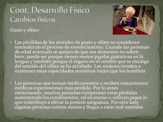 Gusto y olfato

 Las pérdidas de los sentidos de gusto y olfato se consideran
  normales en el proceso de envejecimiento. Cuando las personas
  de edad avanzada se quejan de que sus alimentos no saben
  bien, puede ser porque tienen menos papilas gustativas en la
  lengua y también porque el órgano en el cerebro que se encarga
  del sentido del olfato se ha atrofiado. Las mujeres tienden a
  mantener estas capacidades sensitivas mejor que los hombres

 Las personas que toman medicamentos o reciben tratamientos
  médicos experimentan más perdida. Por lo antes
  mencionado, muchas personas compensan estas pérdidas
  aumentando los condimentos, sal en exceso o utilizan pique lo
  que contribuye a elevar la presión sanguínea. Por otro lado
  algunas personas comen menos y llegan a estar mal nutridos
 