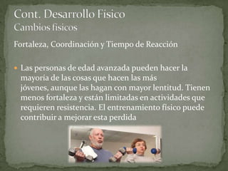 Fortaleza, Coordinación y Tiempo de Reacción

 Las personas de edad avanzada pueden hacer la
 mayoría de las cosas que hacen las más
 jóvenes, aunque las hagan con mayor lentitud. Tienen
 menos fortaleza y están limitadas en actividades que
 requieren resistencia. El entrenamiento físico puede
 contribuir a mejorar esta perdida
 
