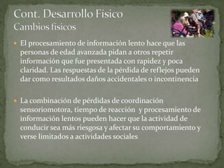  El procesamiento de información lento hace que las
  personas de edad avanzada pidan a otros repetir
  información que fue presentada con rapidez y poca
  claridad. Las respuestas de la pérdida de reflejos pueden
  dar como resultados daños accidentales o incontinencia

 La combinación de pérdidas de coordinación
  sensoriomotora, tiempo de reacción y procesamiento de
  información lentos pueden hacer que la actividad de
  conducir sea más riesgosa y afectar su comportamiento y
  verse limitados a actividades sociales
 