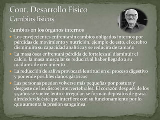 Cambios en los órganos internos
 Los envejecientes enfrentarán cambios obligados internos por
  pérdidas de movimiento y nutrición, ejemplo de esto, el cerebro
  disminuirá su capacidad analítica y se reducirá de tamaño
 La masa ósea enfrentará pérdida de fortaleza al disminuir el
  calcio, la masa muscular se reducirá al haber llegado a su
  madurez de crecimiento
 La reducción de saliva provocará lentitud en el proceso digestivo
  y por ende posibles daños gástricos
 Las personas pueden volverse más pequeñas por postura y
  desgaste de los discos intervertebrales. El corazón después de los
  55 años se vuelve lento e irregular, se forman depósitos de grasa
  alrededor de éste que interfiere con su funcionamiento por lo
  que aumenta la presión sanguínea
 