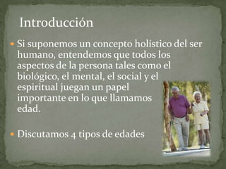 Introducción
 Si suponemos un concepto holístico del ser
 humano, entendemos que todos los
 aspectos de la persona tales como el
 biológico, el mental, el social y el
 espiritual juegan un papel
 importante en lo que llamamos
 edad.

 Discutamos 4 tipos de edades
 