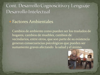  Factores Ambientales

 Cambios de ambiente como pueden ser los traslados de
 hogares, cambios de muebles, cambios de
 vecindarios, entre otros, que son parte de su existencia
 generan consecuencias psicológicas que pueden ser
 sumamente graves afectando la salud y el ánimo.
 