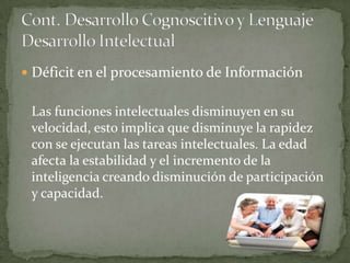 Déficit en el procesamiento de Información


 Las funciones intelectuales disminuyen en su
 velocidad, esto implica que disminuye la rapidez
 con se ejecutan las tareas intelectuales. La edad
 afecta la estabilidad y el incremento de la
 inteligencia creando disminución de participación
 y capacidad.
 