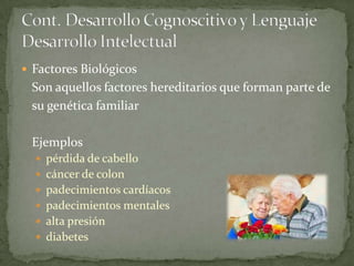  Factores Biológicos
 Son aquellos factores hereditarios que forman parte de
 su genética familiar

 Ejemplos
   pérdida de cabello
   cáncer de colon
   padecimientos cardíacos
   padecimientos mentales
   alta presión
   diabetes
 