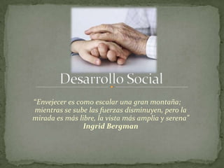 “Envejecer es como escalar una gran montaña;
mientras se sube las fuerzas disminuyen, pero la
mirada es más libre, la vista más amplia y serena”
                Ingrid Bergman
 