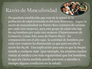  Ha quedado establecido que más de la mitad de la
  población de edad avanzada es del sexo femenino. Según la
  razón de masculinidad en Puerto Rico (número de varones
  por cada cien mujeres), para este grupo de edad sólo hay
  80.09 hombres por cada cien mujeres (Departamento de
  Comercio, Censo Año 2000 de Puerto Rico). En
  comparación con el año 1990, la cantidad de hombres por
  cada cien mujeres ha disminuido ya que para ese año la
  razón fue 85.08. Una explicación para esto es que la mujer
  tiende a cuidarse más (por ejemplo, las mujeres suelen
  visitar al médico con más regularidad que los hombres,
  lo que en cierta medida puede prevenir o atender a
  tiempo alguna condición en la salud).
 