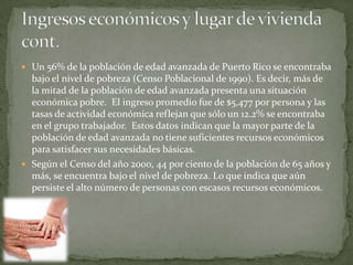  Un 56% de la población de edad avanzada de Puerto Rico se encontraba
  bajo el nivel de pobreza (Censo Poblacional de 1990). Es decir, más de
  la mitad de la población de edad avanzada presenta una situación
  económica pobre. El ingreso promedio fue de $5,477 por persona y las
  tasas de actividad económica reflejan que sólo un 12.2% se encontraba
  en el grupo trabajador. Estos datos indican que la mayor parte de la
  población de edad avanzada no tiene suficientes recursos económicos
  para satisfacer sus necesidades básicas.
 Según el Censo del año 2000, 44 por ciento de la población de 65 años y
  más, se encuentra bajo el nivel de pobreza. Lo que indica que aún
  persiste el alto número de personas con escasos recursos económicos.
 