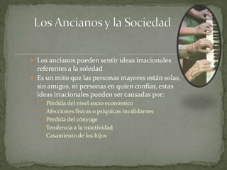  Los ancianos pueden sentir ideas irracionales
  referentes a la soledad
 Es un mito que las personas mayores están solas,
  sin amigos, ni personas en quien confiar, estas
  ideas irracionales pueden ser causadas por:
    Pérdida del nivel socio económico
    Afecciones físicas o psíquicas invalidantes
    Pérdida del cónyuge
    Tendencia a la inactividad
    Casamiento de los hijos
 