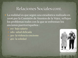  La realidad es que según una estadística realizada en
 2006 por la Comisión de Asuntos de la Vejez, reflejan
 los problemas reales con la que se enfrentan los
 ancianos puertorriqueños :
   1ro- bajo salario
   2do- salud delicada
   3ro- la violencia creciente
   4to- la soledad
 