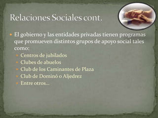  El gobierno y las entidades privadas tienen programas
 que promueven distintos grupos de apoyo social tales
 como:
   Centros de jubilados
   Clubes de abuelos
   Club de los Caminantes de Plaza
   Club de Dominó o Aljedrez
   Entre otros…
 