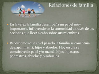  En la vejez la familia desempeña un papel muy
 importante, influyendo en la comunidad a través de las
 acciones que lleva a cabo sobre sus miembros

 Recordemos que en el pasado la familia se constituía
 de papá, mamá, hijos y abuelos. Hoy en día se
 constituye de papá y/o mamá, hijos, hijastros,
 padrastros, abuelos y bisabuelos
 