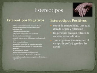 Estereotipos Negativos                                Estereotipos Positivos
 •   la falsa creencia de que la mayoría de las        época de tranquilidad, una edad
     personas de edad avanzada tienen poca
     coordinación                                       dorada de paz y relajación
 •    siempre están cansadas
 •    adquieren infecciones con facilidad              las personas recogen el fruto de
 •   tienen muchos accidentes                           su labor de toda la vida
 •   pasan la mayor parte del tiempo tendidas en la
     cama                                              que se gasta ociosamente en el
 •   viven en instituciones
 •    no pueden recordar, no pueden aprender            campo de golf o jugando a las
 •    no tienen ningún interés en las relaciones
     sexuales
                                                        cartas
 •    se aíslan de los demás
 •    dependen de la televisión y la radio
 •   no usan su tiempo de manera productiva
 •   son malhumoradas, autocompasivas, delicadas y
     caprichosas
 