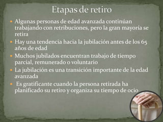  Algunas personas de edad avanzada continúan
    trabajando con retribuciones, pero la gran mayoría se
    retira
   Hay una tendencia hacia la jubilación antes de los 65
    años de edad
   Muchos jubilados encuentran trabajo de tiempo
    parcial, remunerado o voluntario
   La jubilación es una transición importante de la edad
    avanzada
    Es gratificante cuando la persona retirada ha
    planificado su retiro y organiza su tiempo de ocio
 