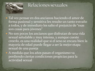  Tal vez pensar en dos ancianos haciendo el amor de
  forma pasional y sensitiva les resulte un tanto extraño
  a todos, y de inmediato les salte el prejuicio de “esas
  son cosas para jóvenes”
 No son pocos los ancianos que disfrutan de una vida
  sexual saludable y muy intensa, y aunque cueste
  creerlo, es una realidad que si el sexo se encara bien la
  mayoría de edad puede llegar a ser la mejor etapa
  sexual de una pareja
 A medida que los años pasan el organismo va
  perdiendo ciertas condiciones propicias para la
  actividad sexual
 