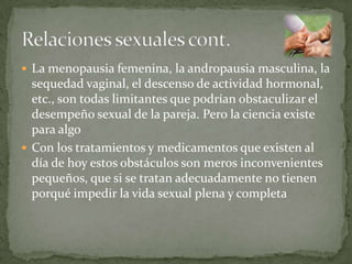  La menopausia femenina, la andropausia masculina, la
  sequedad vaginal, el descenso de actividad hormonal,
  etc., son todas limitantes que podrían obstaculizar el
  desempeño sexual de la pareja. Pero la ciencia existe
  para algo
 Con los tratamientos y medicamentos que existen al
  día de hoy estos obstáculos son meros inconvenientes
  pequeños, que si se tratan adecuadamente no tienen
  porqué impedir la vida sexual plena y completa
 