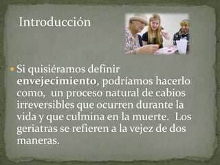 Introducción


 Si quisiéramos definir
 envejecimiento, podríamos hacerlo
 como, un proceso natural de cabios
 irreversibles que ocurren durante la
 vida y que culmina en la muerte. Los
 geriatras se refieren a la vejez de dos
 maneras.
 