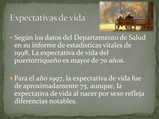  Según los datos del Departamento de Salud
 en su informe de estadísticas vitales de
 1998, La expectativa de vida del
 puertorriqueño es mayor de 70 años.

 Para el año 1997, la expectativa de vida fue
 de aproximadamente 75, aunque, la
 expectativa de vida al nacer por sexo refleja
 diferencias notables.
 