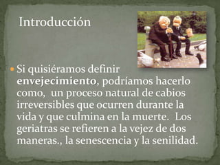 Introducción


 Si quisiéramos definir
 envejecimiento, podríamos hacerlo
 como, un proceso natural de cabios
 irreversibles que ocurren durante la
 vida y que culmina en la muerte. Los
 geriatras se refieren a la vejez de dos
 maneras., la senescencia y la senilidad.
 