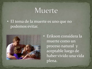 • El tema de la muerte es uno que no
  podemos evitar.

                    • Erikson considera la
                      muerte como un
                      proceso natural y
                      aceptable luego de
                      haber vivido una vida
                      plena.
 
