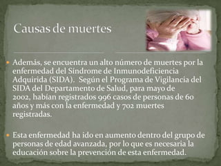  Además, se encuentra un alto número de muertes por la
 enfermedad del Síndrome de Inmunodeficiencia
 Adquirida (SIDA). Según el Programa de Vigilancia del
 SIDA del Departamento de Salud, para mayo de
 2002, habían registrados 996 casos de personas de 60
 años y más con la enfermedad y 702 muertes
 registradas.

 Esta enfermedad ha ido en aumento dentro del grupo de
 personas de edad avanzada, por lo que es necesaria la
 educación sobre la prevención de esta enfermedad.
 