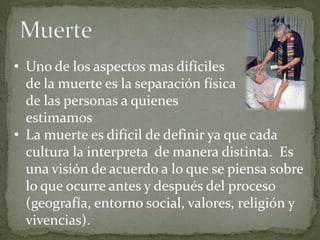 • Uno de los aspectos mas difíciles
  de la muerte es la separación física
  de las personas a quienes
  estimamos
• La muerte es difícil de definir ya que cada
  cultura la interpreta de manera distinta. Es
  una visión de acuerdo a lo que se piensa sobre
  lo que ocurre antes y después del proceso
  (geografía, entorno social, valores, religión y
  vivencias).
 